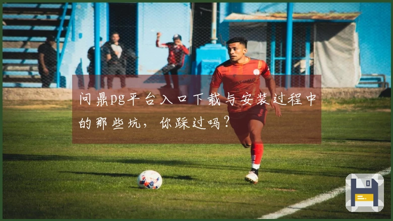 问鼎pg平台入口下载与安装过程中的那些坑，你踩过吗？